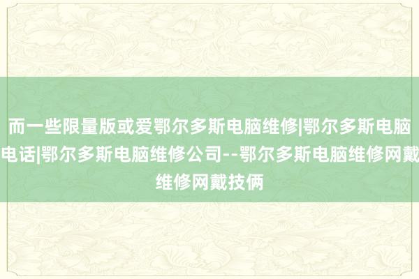 而一些限量版或爱鄂尔多斯电脑维修|鄂尔多斯电脑维修电话|鄂尔多斯电脑维修公司--鄂尔多斯电脑维修网戴技俩